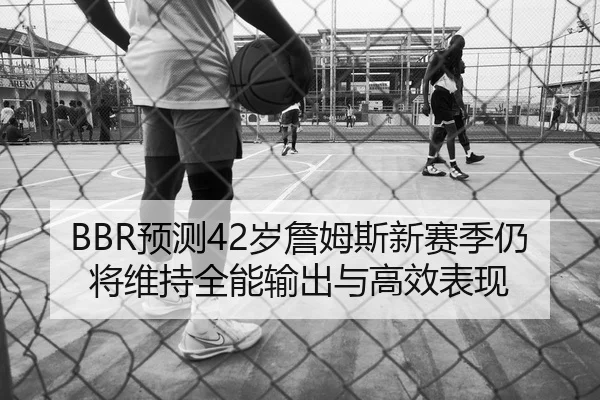 BBR预测42岁詹姆斯新赛季仍将维持全能输出与高效表现